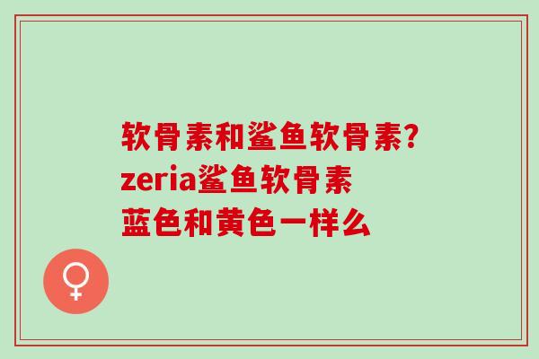 软骨素和鲨鱼软骨素？zeria鲨鱼软骨素蓝色和黄色一样么