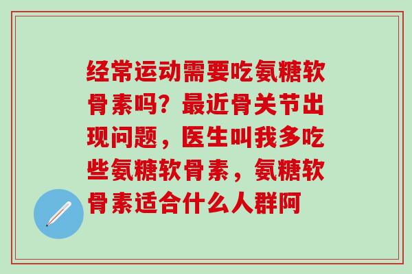 经常运动需要吃氨糖软骨素吗？最近骨关节出现问题，医生叫我多吃些氨糖软骨素，氨糖软骨素适合什么人群阿