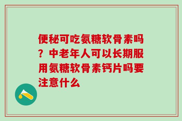 便秘可吃氨糖软骨素吗？中老年人可以长期服用氨糖软骨素钙片吗要注意什么