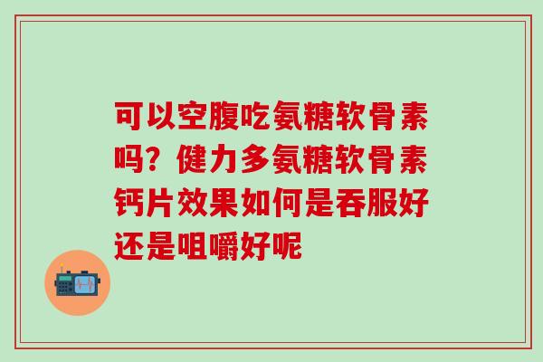 可以空腹吃氨糖软骨素吗？健力多氨糖软骨素钙片效果如何是吞服好还是咀嚼好呢