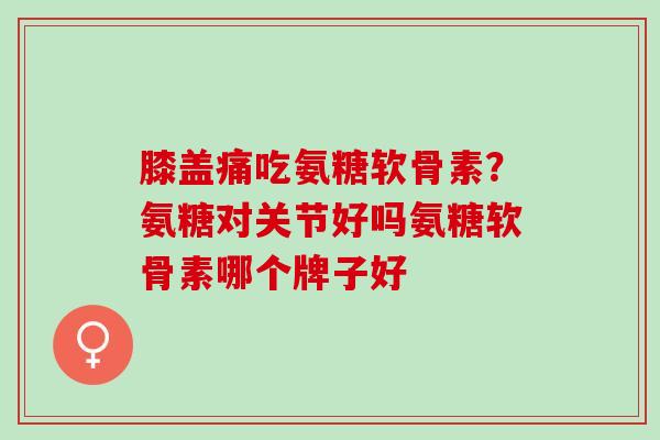 膝盖痛吃氨糖软骨素？氨糖对关节好吗氨糖软骨素哪个牌子好