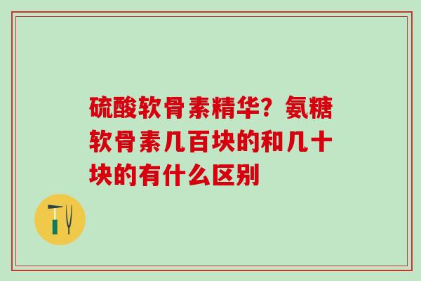 硫酸软骨素精华？氨糖软骨素几百块的和几十块的有什么区别