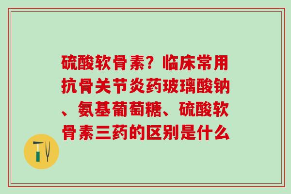 硫酸软骨素？临床常用抗骨关节炎药玻璃酸钠、氨基葡萄糖、硫酸软骨素三药的区别是什么