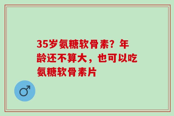 35岁氨糖软骨素？年龄还不算大，也可以吃氨糖软骨素片