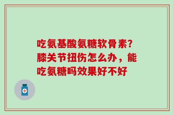 吃氨基酸氨糖软骨素?膝关节扭伤怎么办,能吃氨糖吗效果好不好 吃氨基酸氨糖软骨素?膝关节扭伤怎么办,能吃氨糖吗效果好不好