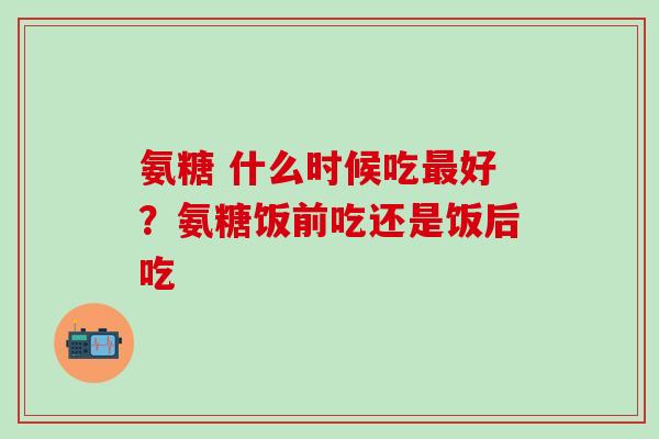 氨糖 什么时候吃最好？氨糖饭前吃还是饭后吃