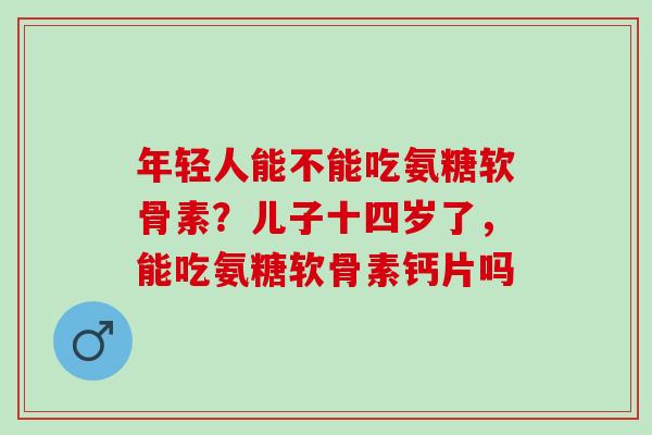 年轻人能不能吃氨糖软骨素？儿子十四岁了，能吃氨糖软骨素钙片吗
