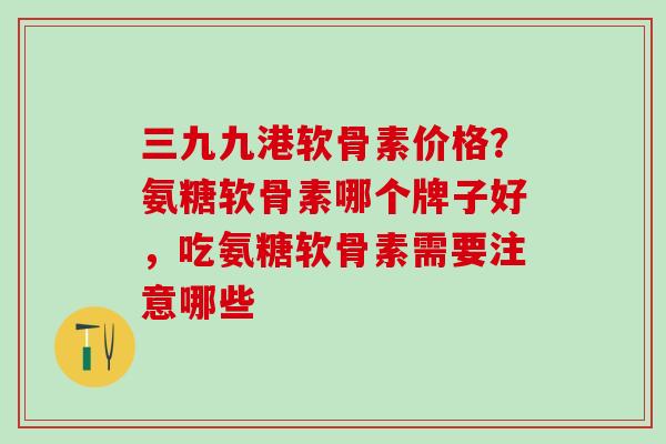 三九九港软骨素价格？氨糖软骨素哪个牌子好，吃氨糖软骨素需要注意哪些