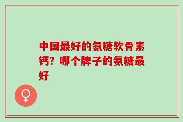 中国最好的氨糖软骨素钙？哪个牌子的氨糖最好