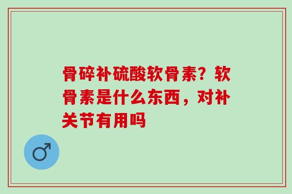 骨碎补硫酸软骨素？软骨素是什么东西，对补关节有用吗