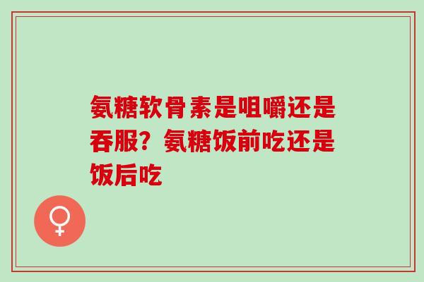 氨糖软骨素是咀嚼还是吞服？氨糖饭前吃还是饭后吃