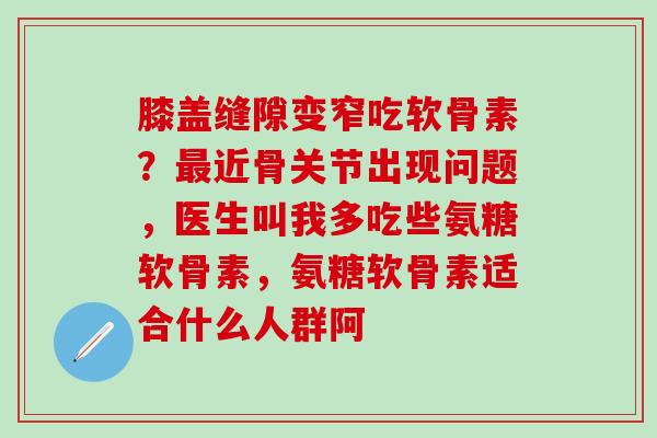 膝盖缝隙变窄吃软骨素？最近骨关节出现问题，医生叫我多吃些氨糖软骨素，氨糖软骨素适合什么人群阿