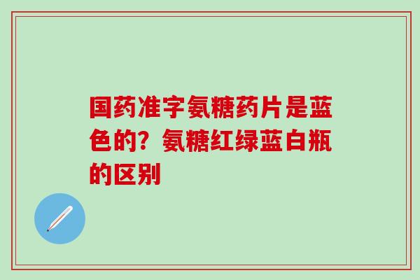 国药准字氨糖药片是蓝色的？氨糖红绿蓝白瓶的区别