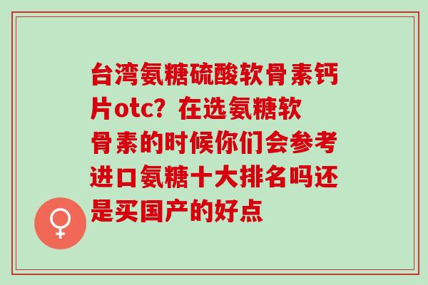 台湾氨糖硫酸软骨素钙片otc？在选氨糖软骨素的时候你们会参考进口氨糖十大排名吗还是买国产的好点
