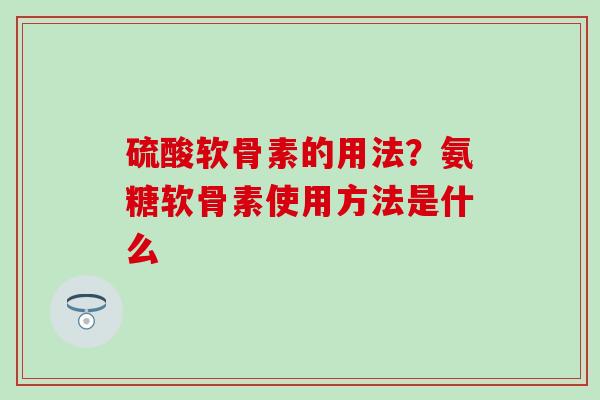 硫酸软骨素的用法？氨糖软骨素使用方法是什么