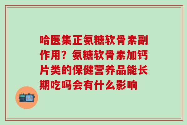 哈医集正氨糖软骨素副作用？氨糖软骨素加钙片类的保健营养品能长期吃吗会有什么影响