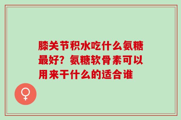 膝关节积水吃什么氨糖最好？氨糖软骨素可以用来干什么的适合谁