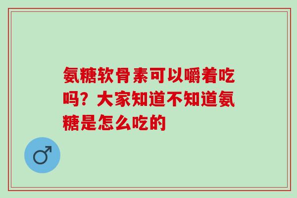 氨糖软骨素可以嚼着吃吗？大家知道不知道氨糖是怎么吃的
