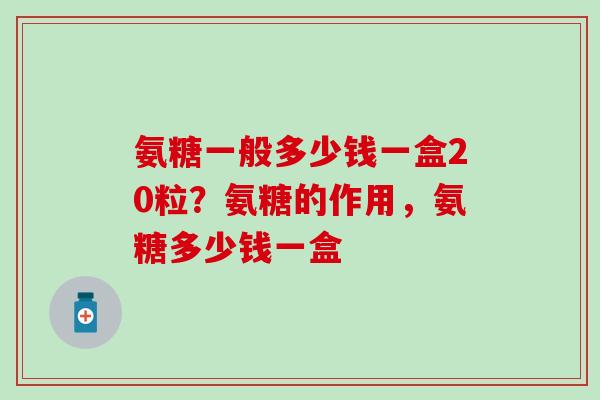 氨糖一般多少钱一盒20粒？氨糖的作用，氨糖多少钱一盒