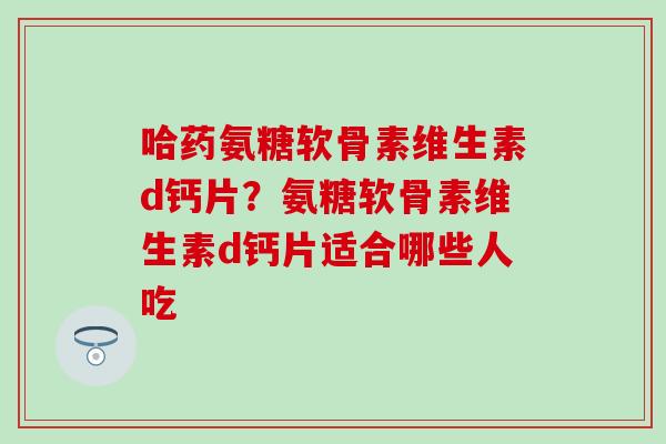 哈药氨糖软骨素维生素d钙片？氨糖软骨素维生素d钙片适合哪些人吃