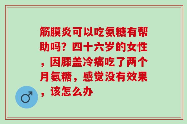 筋膜炎可以吃氨糖有帮助吗？四十六岁的女性，因膝盖冷痛吃了两个月氨糖，感觉没有效果，该怎么办