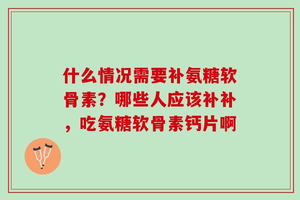 什么情况需要补氨糖软骨素？哪些人应该补补，吃氨糖软骨素钙片啊