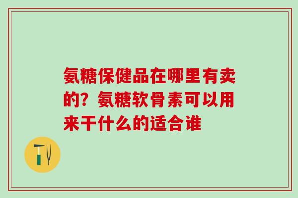 氨糖保健品在哪里有卖的？氨糖软骨素可以用来干什么的适合谁