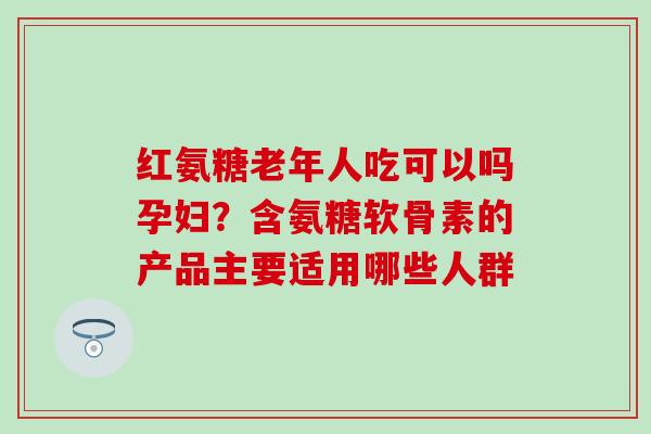 红氨糖老年人吃可以吗孕妇？含氨糖软骨素的产品主要适用哪些人群