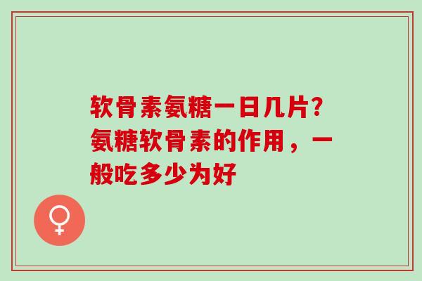 软骨素氨糖一日几片？氨糖软骨素的作用，一般吃多少为好