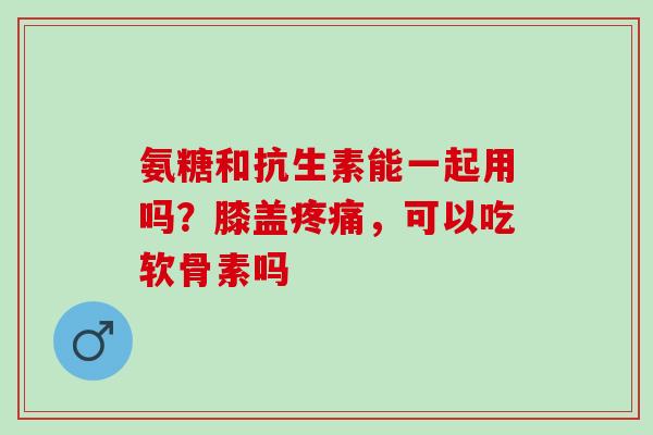 氨糖和抗生素能一起用吗？膝盖疼痛，可以吃软骨素吗