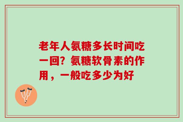 老年人氨糖多长时间吃一回？氨糖软骨素的作用，一般吃多少为好