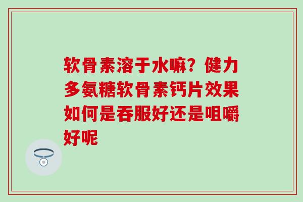 软骨素溶于水嘛？健力多氨糖软骨素钙片效果如何是吞服好还是咀嚼好呢