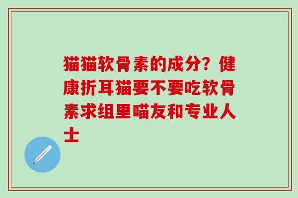 猫猫软骨素的成分？健康折耳猫要不要吃软骨素求组里喵友和专业人士