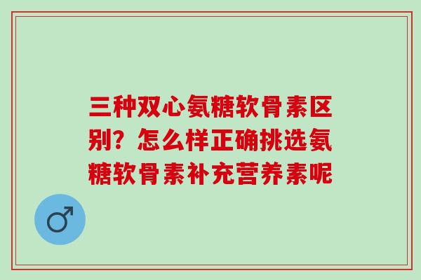 三种双心氨糖软骨素区别？怎么样正确挑选氨糖软骨素补充营养素呢