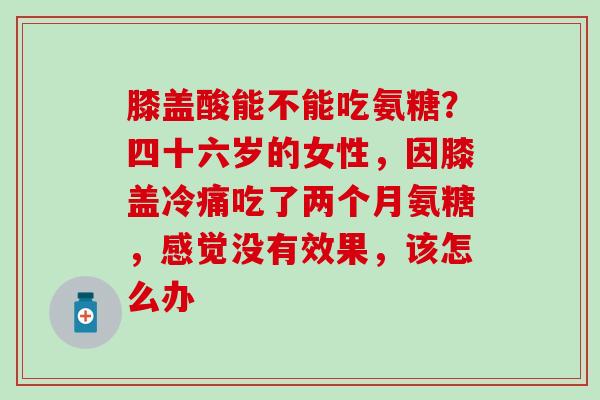 膝盖酸能不能吃氨糖？四十六岁的女性，因膝盖冷痛吃了两个月氨糖，感觉没有效果，该怎么办