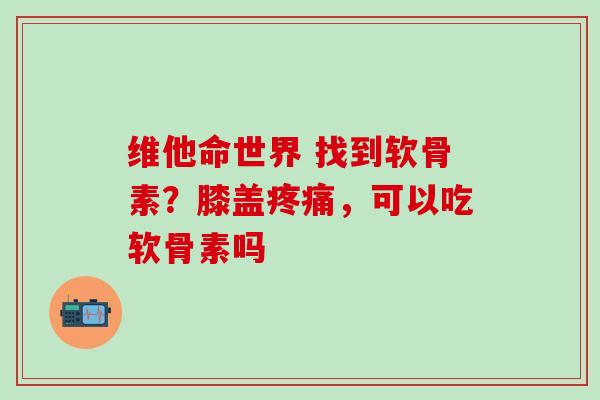 维他命世界 找到软骨素?膝盖,可以吃软骨素吗 维他命世界 找到软骨素?膝盖,可以吃软骨素吗