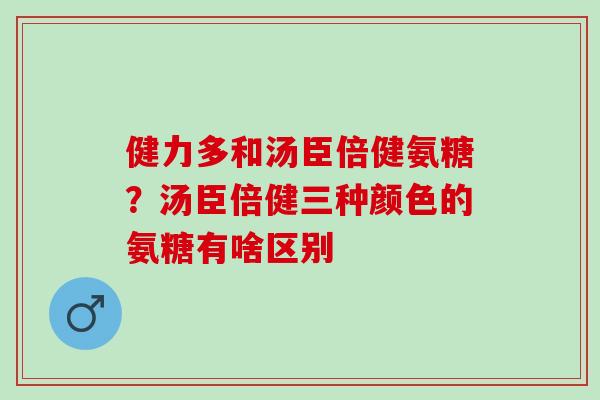 健力多和汤臣倍健氨糖?汤臣倍健三种颜色的氨糖有啥区别 健力多和汤臣倍健氨糖?汤臣倍健三种颜色的氨糖有啥区别