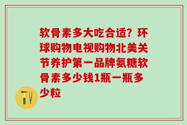 软骨素多大吃合适？环球购物电视购物北美关节养护第一品牌氨糖软骨素多少钱1瓶一瓶多少粒