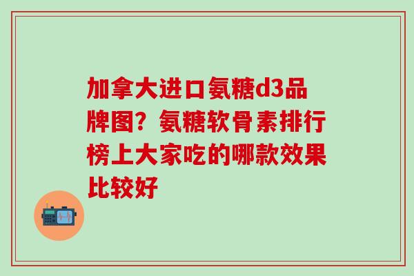 加拿大进口氨糖d3品牌图？氨糖软骨素排行榜上大家吃的哪款效果比较好