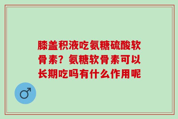 膝盖积液吃氨糖硫酸软骨素？氨糖软骨素可以长期吃吗有什么作用呢