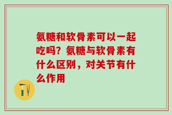 氨糖和软骨素可以一起吃吗？氨糖与软骨素有什么区别，对关节有什么作用