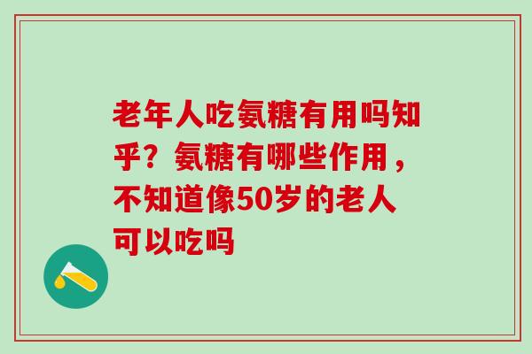 老年人吃氨糖有用吗知乎？氨糖有哪些作用，不知道像50岁的老人可以吃吗