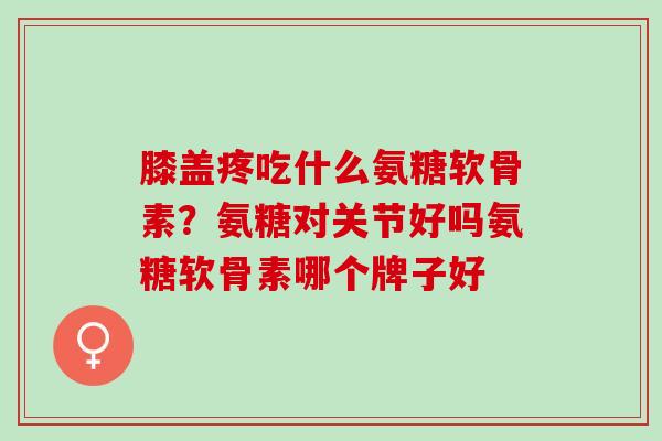 膝盖疼吃什么氨糖软骨素？氨糖对关节好吗氨糖软骨素哪个牌子好