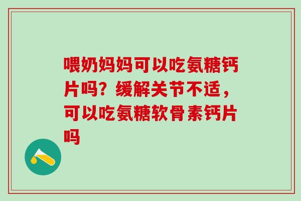 喂奶妈妈可以吃氨糖钙片吗？缓解关节不适，可以吃氨糖软骨素钙片吗