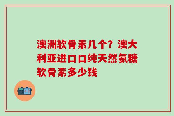 澳洲软骨素几个？澳大利亚进口口纯天然氨糖软骨素多少钱