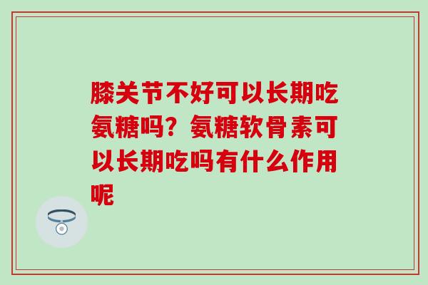 膝关节不好可以长期吃氨糖吗？氨糖软骨素可以长期吃吗有什么作用呢