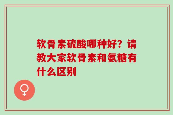 软骨素硫酸哪种好？请教大家软骨素和氨糖有什么区别