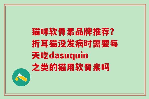 猫咪软骨素品牌推荐？折耳猫没发病时需要每天吃dasuquin之类的猫用软骨素吗