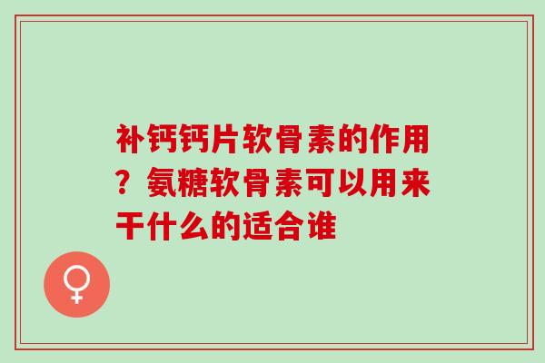 补钙钙片软骨素的作用？氨糖软骨素可以用来干什么的适合谁