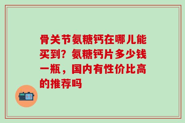 骨关节氨糖钙在哪儿能买到？氨糖钙片多少钱一瓶，国内有性价比高的推荐吗